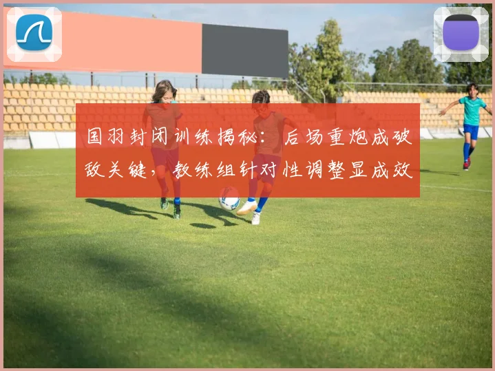 国羽封闭训练揭秘：后场重炮成破敌关键，教练组针对性调整显成效