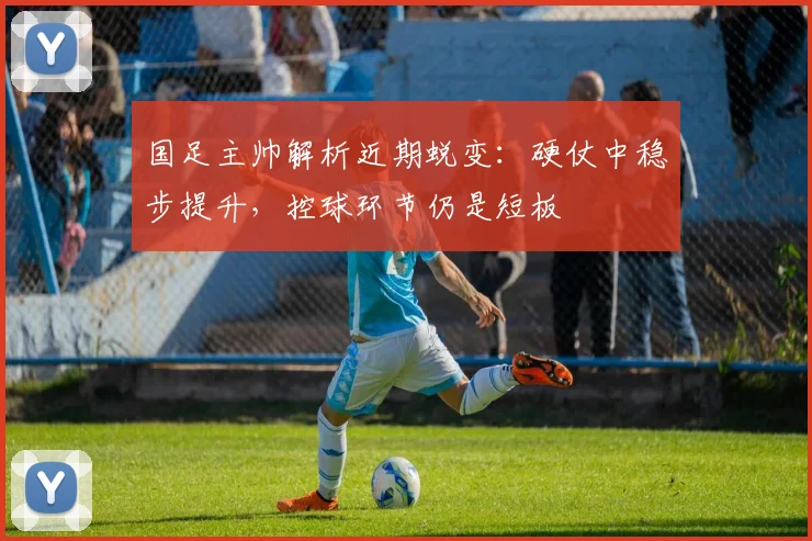 国足主帅解析近期蜕变：硬仗中稳步提升，控球环节仍是短板