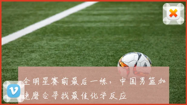 全明星赛前最后一练，中国男篮加速磨合寻找最佳化学反应