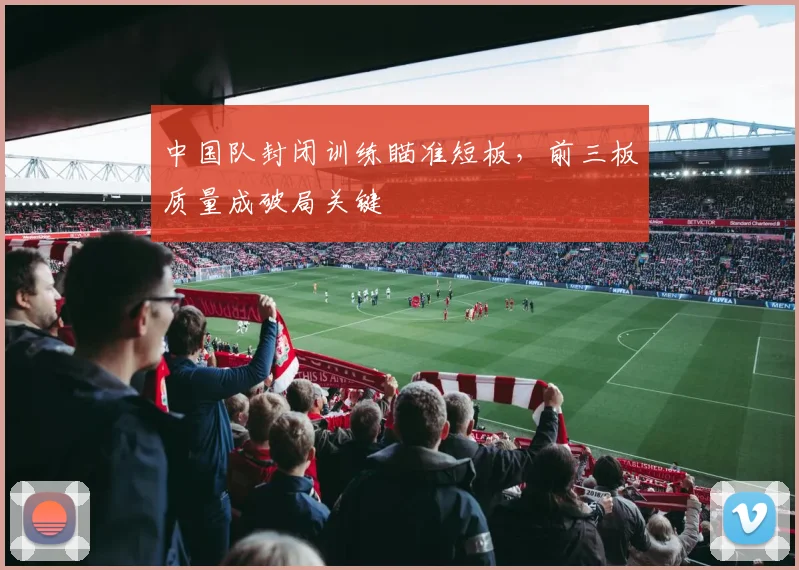 中国队封闭训练瞄准短板，前三板质量成破局关键