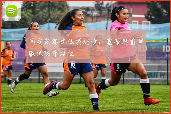 国安新赛季低调起步，塞蒂恩首训狠抓防守站位