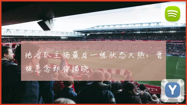 地方队主场最后一练状态火热，晋级悬念即将揭晓