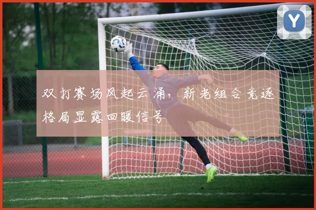 双打赛场风起云涌，新老组合竞逐格局显露回暖信号