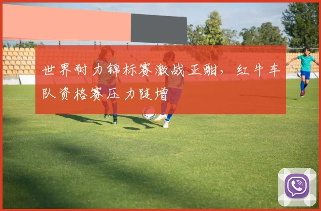 世界耐力锦标赛激战正酣，红牛车队资格赛压力陡增