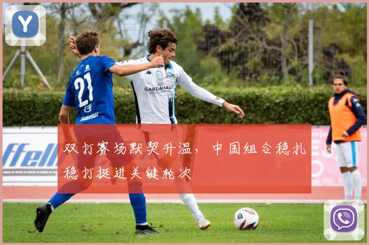 双打赛场默契升温，中国组合稳扎稳打挺进关键轮次