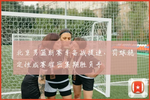 北京男篮新赛季备战提速，罚球稳定性成赛程密集期胜负手