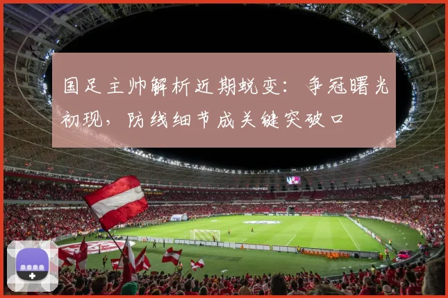 国足主帅解析近期蜕变：争冠曙光初现，防线细节成关键突破口