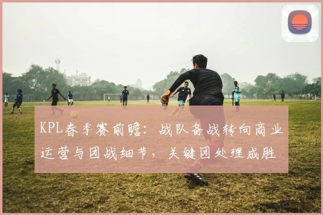 KPL春季赛前瞻：战队备战转向商业运营与团战细节，关键团处理成胜负手