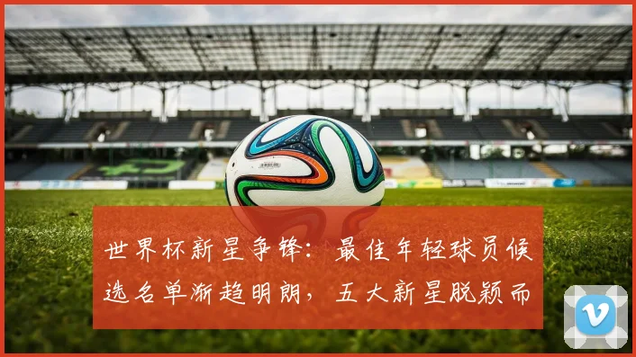 世界杯新星争锋：最佳年轻球员候选名单渐趋明朗，五大新星脱颖而出
