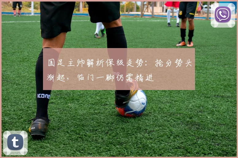 国足主帅解析保级走势：抢分势头渐起，临门一脚仍需精进