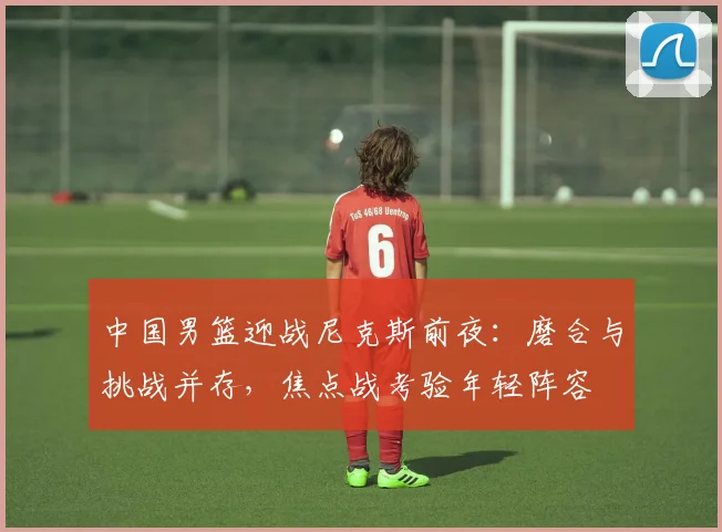 中国男篮迎战尼克斯前夜：磨合与挑战并存，焦点战考验年轻阵容