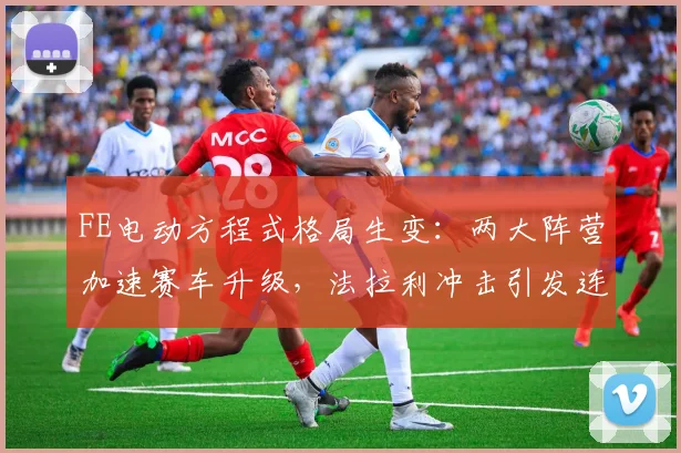 FE电动方程式格局生变：两大阵营加速赛车升级，法拉利冲击引发连锁反应
