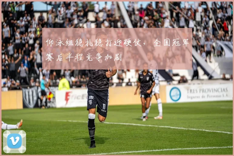 仰泳组稳扎稳打迎硬仗，全国冠军赛后半程竞争加剧