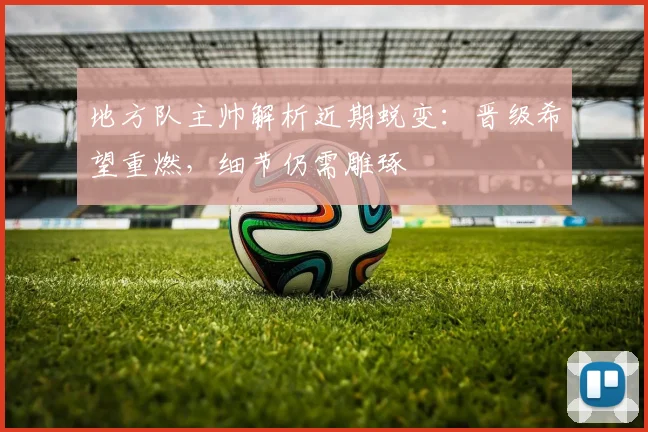 地方队主帅解析近期蜕变：晋级希望重燃，细节仍需雕琢