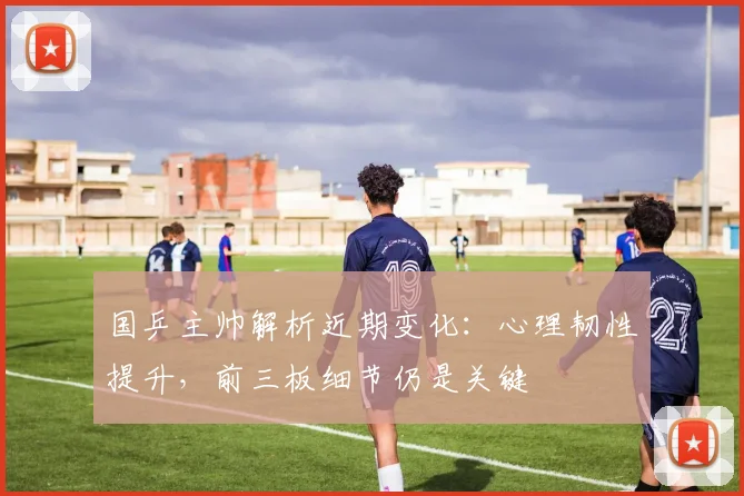 国乒主帅解析近期变化：心理韧性提升，前三板细节仍是关键