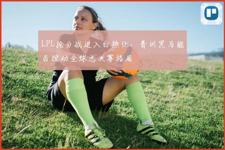 LPL抢分战进入白热化，青训黑马能否搅动全球总决赛格局