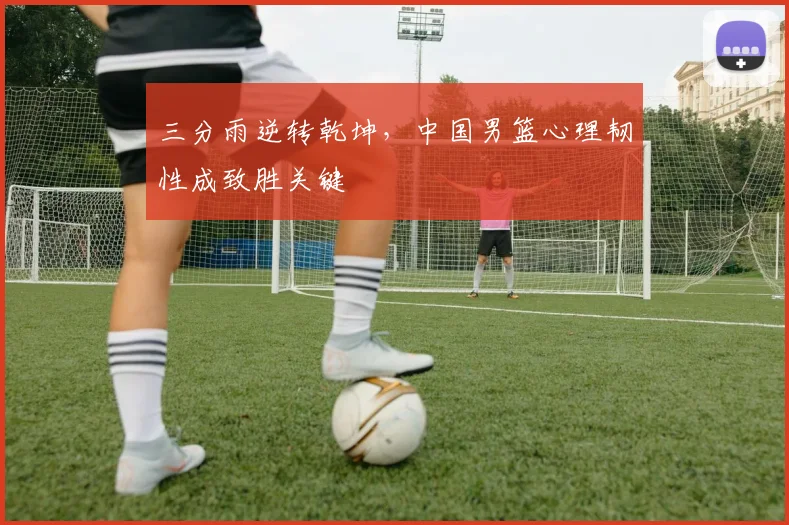 三分雨逆转乾坤，中国男篮心理韧性成致胜关键