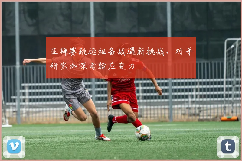 亚锦赛跳远组备战遇新挑战，对手研究加深考验应变力