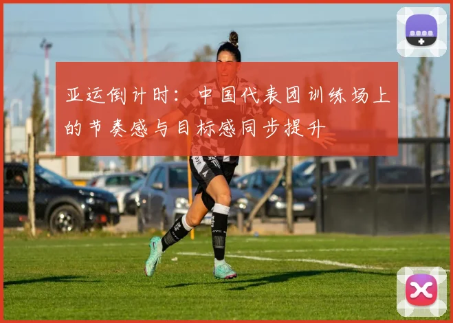 亚运倒计时：中国代表团训练场上的节奏感与目标感同步提升