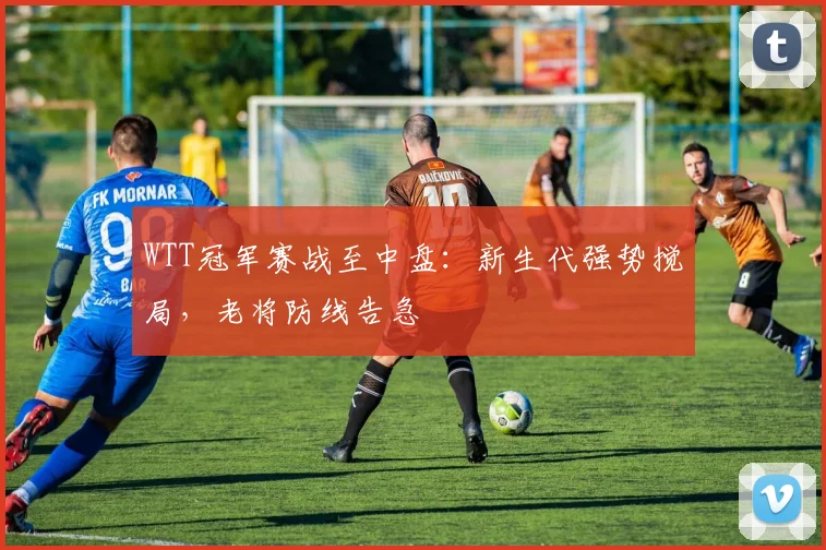 WTT冠军赛战至中盘：新生代强势搅局，老将防线告急
