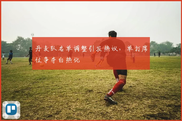 丹麦队名单调整引发热议，单打席位争夺白热化